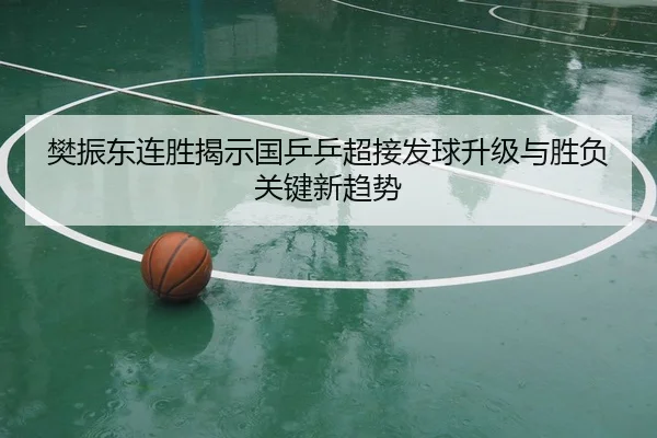 樊振东连胜揭示国乒乒超接发球升级与胜负关键新趋势