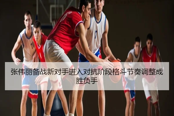 张伟丽备战新对手进入对抗阶段格斗节奏调整成胜负手