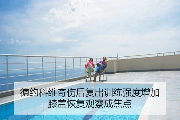 德约科维奇伤后复出训练强度增加 膝盖恢复观察成焦点