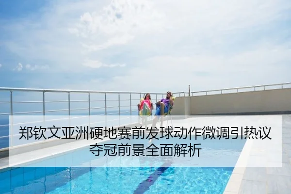 郑钦文亚洲硬地赛前发球动作微调引热议夺冠前景全面解析